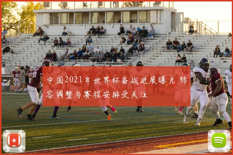 中国2021年世界杯备战进展曝光 阵容调整与赛程安排受关注