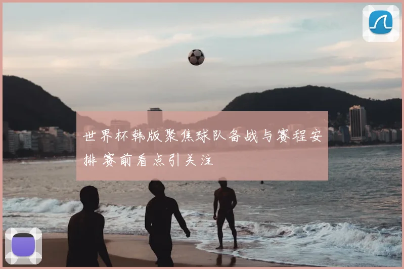 世界杯韩版聚焦球队备战与赛程安排 赛前看点引关注