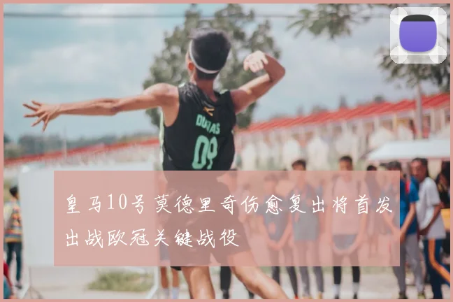皇马10号莫德里奇伤愈复出将首发出战欧冠关键战役