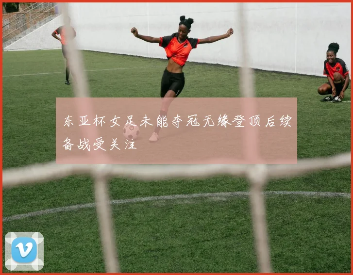 东亚杯女足未能夺冠无缘登顶后续备战受关注