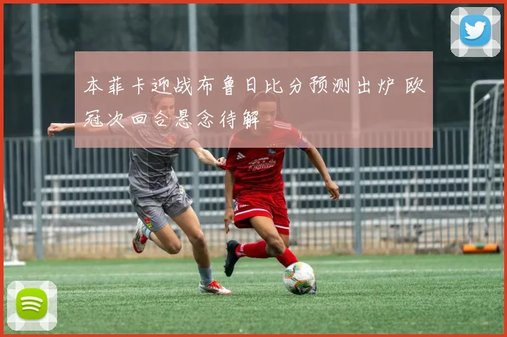 本菲卡迎战布鲁日比分预测出炉 欧冠次回合悬念待解