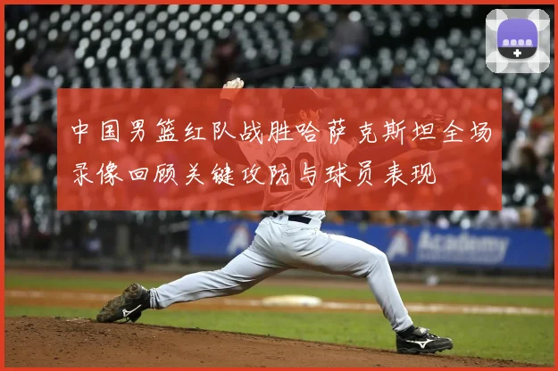 中国男篮红队战胜哈萨克斯坦全场录像回顾关键攻防与球员表现