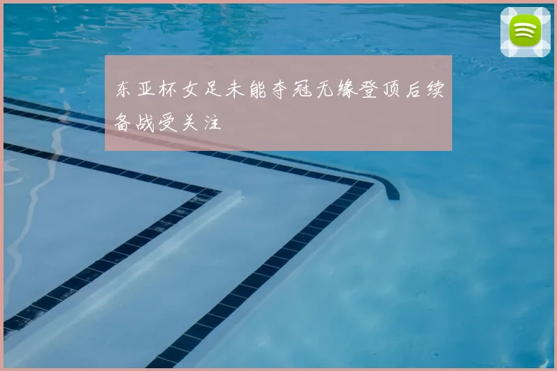 东亚杯女足未能夺冠无缘登顶后续备战受关注