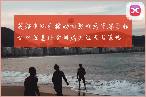 英超多队引援动向影响意甲球员转会中国基础青训成关注点与策略