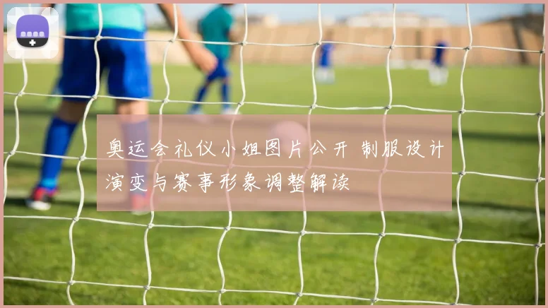 奥运会礼仪小姐图片公开 制服设计演变与赛事形象调整解读