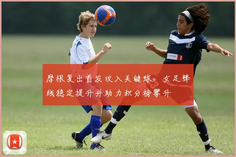 摩根复出首发攻入关键球，女足锋线稳定提升并助力积分榜攀升