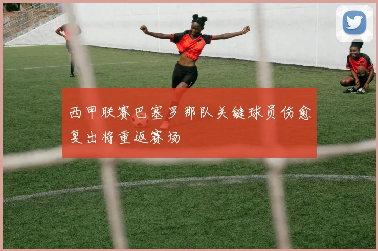 西甲联赛巴塞罗那队关键球员伤愈复出将重返赛场