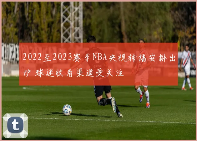 2022至2023赛季NBA央视转播安排出炉 球迷收看渠道受关注