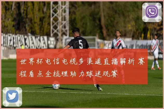 世界杯电信电视多渠道直播解析 赛程看点全梳理助力球迷观赛