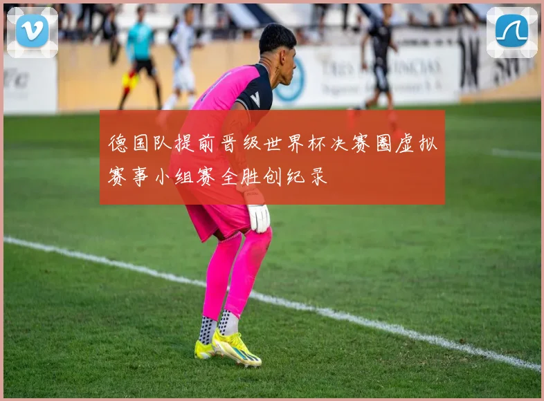 德国队提前晋级世界杯决赛圈虚拟赛事小组赛全胜创纪录