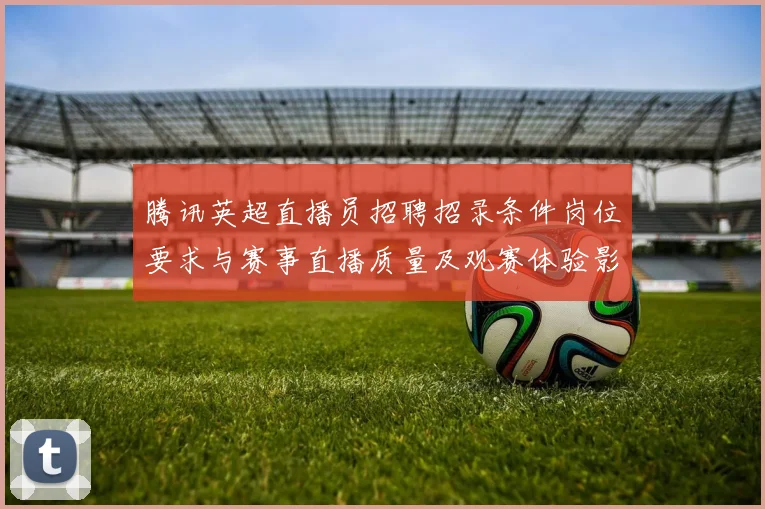 腾讯英超直播员招聘招录条件岗位要求与赛事直播质量及观赛体验影响解读