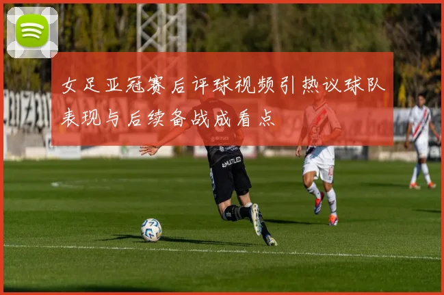 女足亚冠赛后评球视频引热议球队表现与后续备战成看点