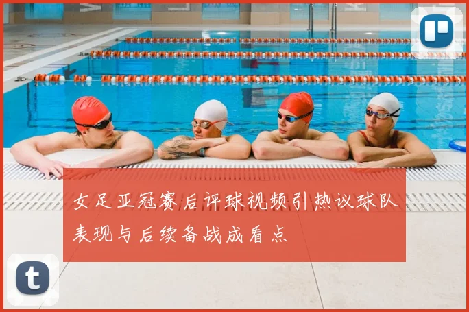 女足亚冠赛后评球视频引热议球队表现与后续备战成看点