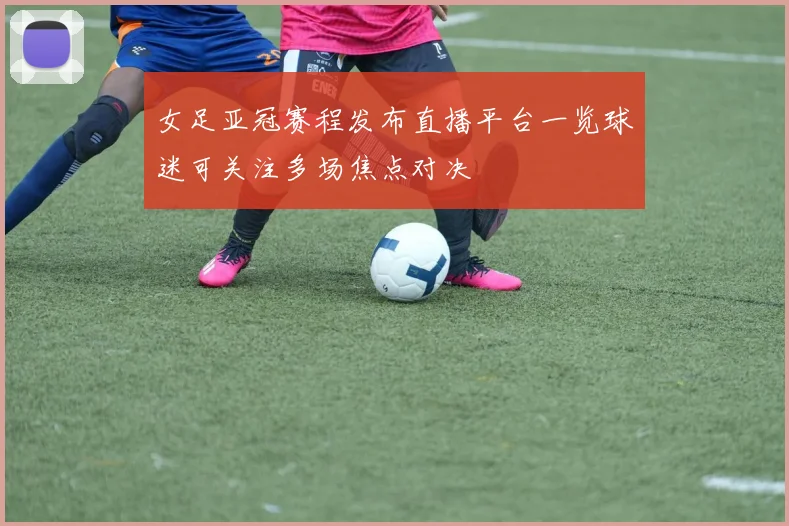 女足亚冠赛程发布直播平台一览球迷可关注多场焦点对决
