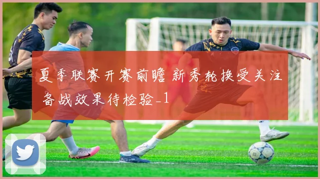 夏季联赛开赛前瞻 新秀轮换受关注 备战效果待检验_1
