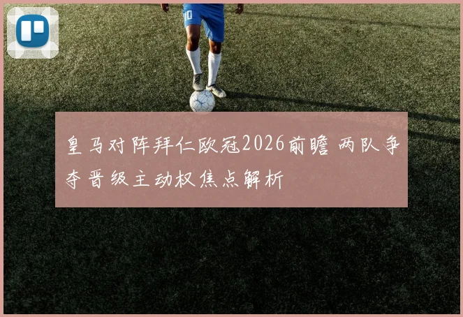 皇马对阵拜仁欧冠2026前瞻 两队争夺晋级主动权焦点解析