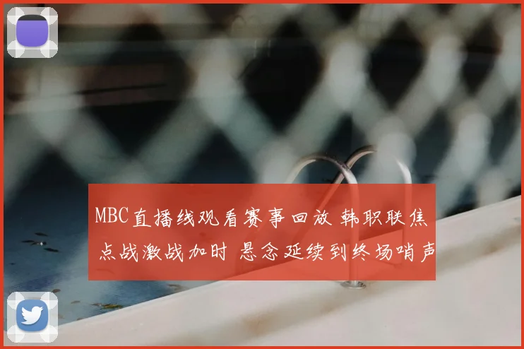 MBC直播线观看赛事回放 韩职联焦点战激战加时 悬念延续到终场哨声