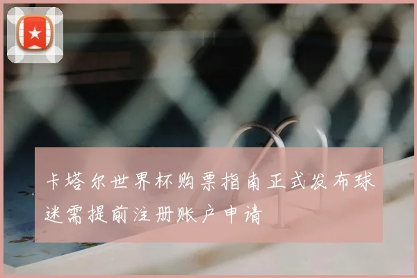 卡塔尔世界杯购票指南正式发布球迷需提前注册账户申请